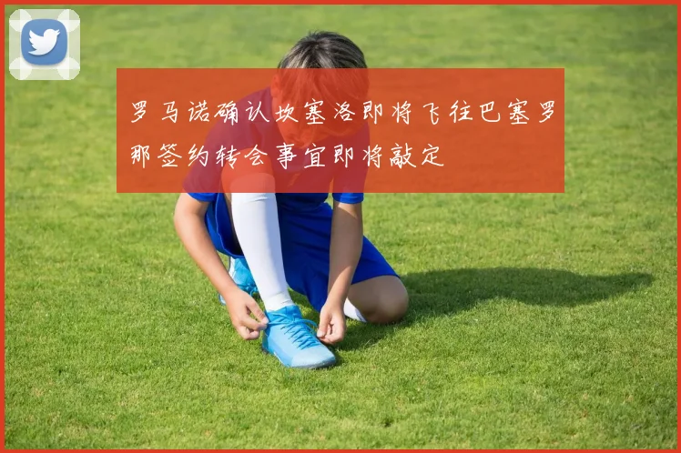 罗马诺确认坎塞洛即将飞往巴塞罗那签约转会事宜即将敲定