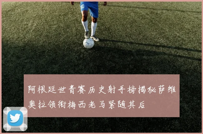 阿根廷世青赛历史射手榜揭秘萨维奥拉领衔梅西老马紧随其后