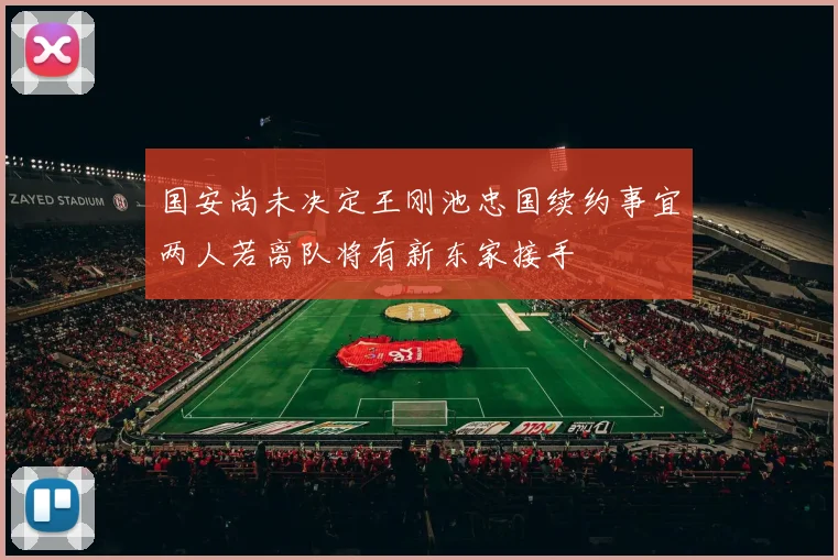 国安尚未决定王刚池忠国续约事宜两人若离队将有新东家接手