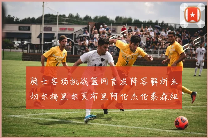 骑士客场挑战篮网首发阵容解析米切尔梅里尔莫布里阿伦杰伦泰森组合亮点