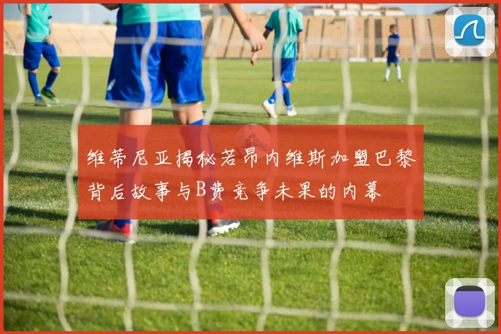 维蒂尼亚揭秘若昂内维斯加盟巴黎背后故事与B费竞争未果的内幕