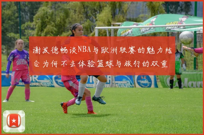 谢泼德畅谈NBA与欧洲联赛的魅力结合为何不去体验篮球与旅行的双重乐趣