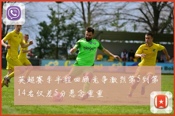 英超赛季半程回顾竞争激烈第5到第14名仅差5分悬念重重