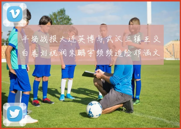 半场战报大连英博与武汉三镇互交白卷刘祝润朱鹏宇频频造险邓涵文因伤退场