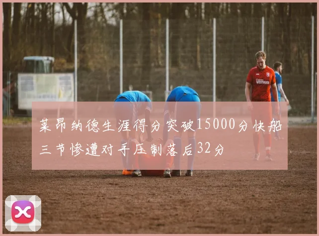 莱昂纳德生涯得分突破15000分快船三节惨遭对手压制落后32分