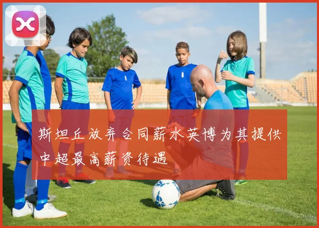 斯坦丘放弃合同薪水英博为其提供中超最高薪资待遇