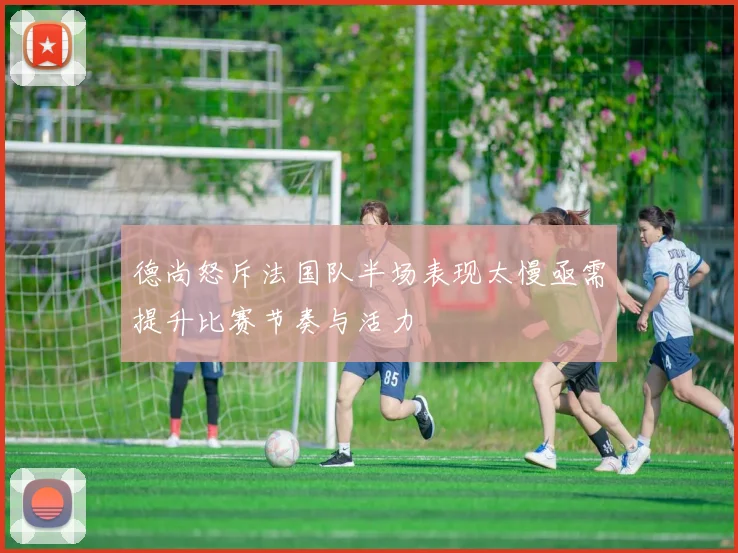 德尚怒斥法国队半场表现太慢亟需提升比赛节奏与活力