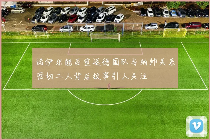 诺伊尔能否重返德国队与纳帅关系密切二人背后故事引人关注
