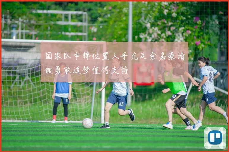 国家队中锋位置人手充足余嘉豪请假勇敢追梦值得支持