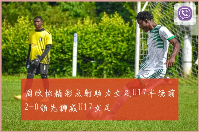 周欣怡精彩点射助力女足U17半场前2-0领先挪威U17女足