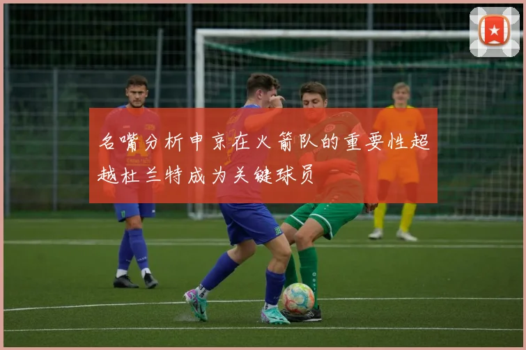 名嘴分析申京在火箭队的重要性超越杜兰特成为关键球员