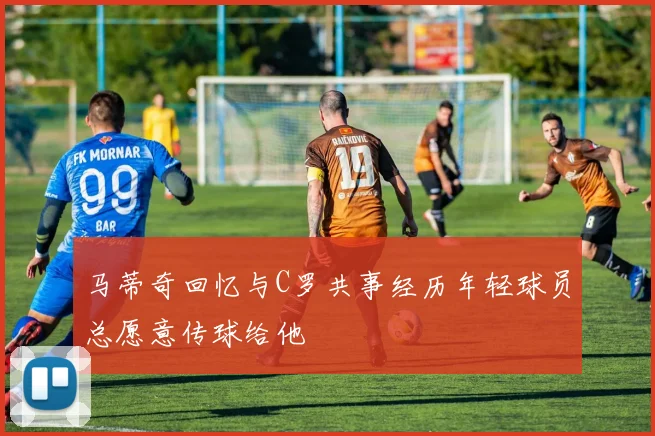 马蒂奇回忆与C罗共事经历年轻球员总愿意传球给他