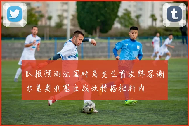 队报预测法国对乌克兰首发阵容谢尔基奥利塞出战坎特搭档科内