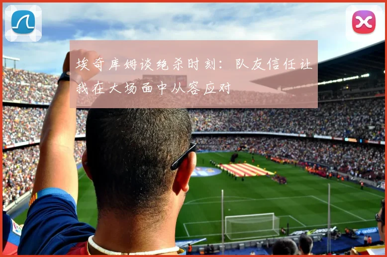 埃奇库姆谈绝杀时刻：队友信任让我在大场面中从容应对