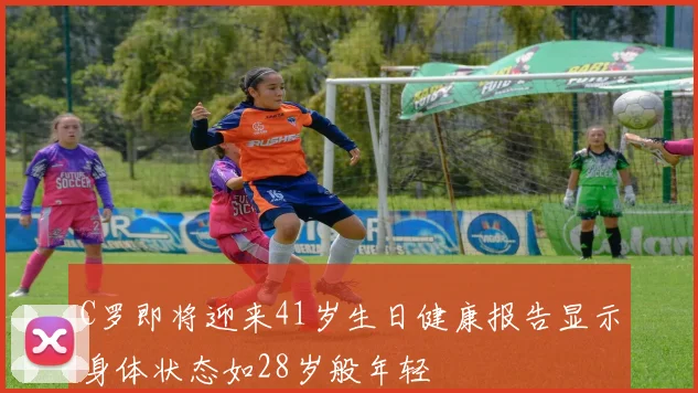 C罗即将迎来41岁生日健康报告显示身体状态如28岁般年轻