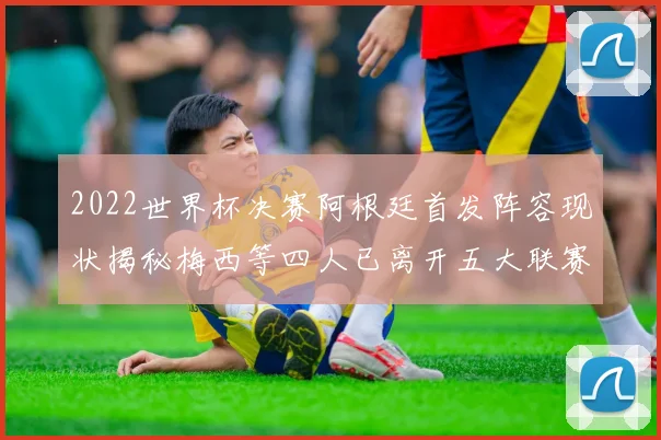 2022世界杯决赛阿根廷首发阵容现状揭秘梅西等四人已离开五大联赛