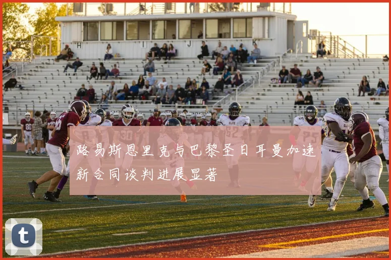 路易斯恩里克与巴黎圣日耳曼加速新合同谈判进展显著