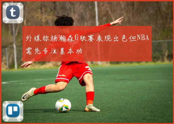 外媒称杨瀚森G联赛表现出色但NBA需先专注基本功