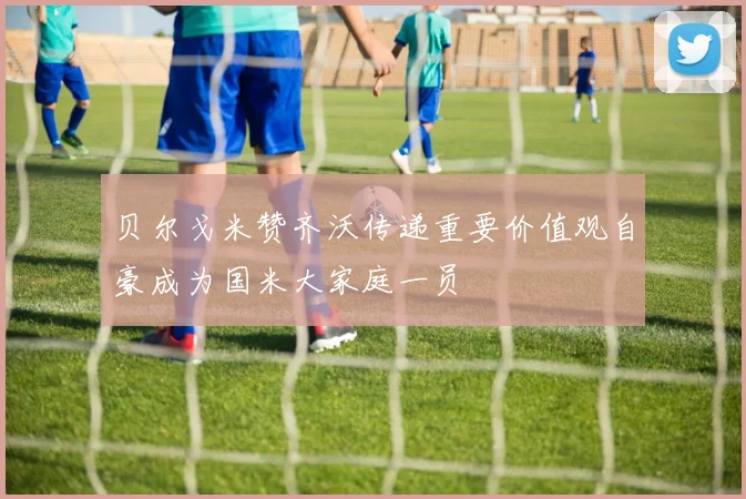 贝尔戈米赞齐沃传递重要价值观自豪成为国米大家庭一员