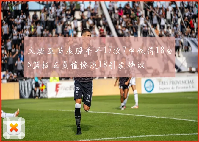 文班亚马表现平平17投7中仅得18分6篮板正负值惨淡18引发热议