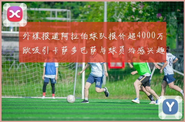 外媒报道阿拉伯球队报价超4000万欧吸引卡萨多巴萨与球员均感兴趣