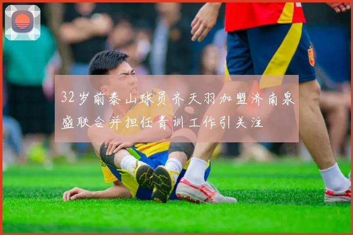 32岁前泰山球员齐天羽加盟济南泉盛联合并担任青训工作引关注