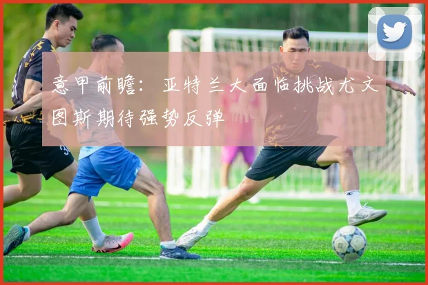 意甲前瞻：亚特兰大面临挑战尤文图斯期待强势反弹