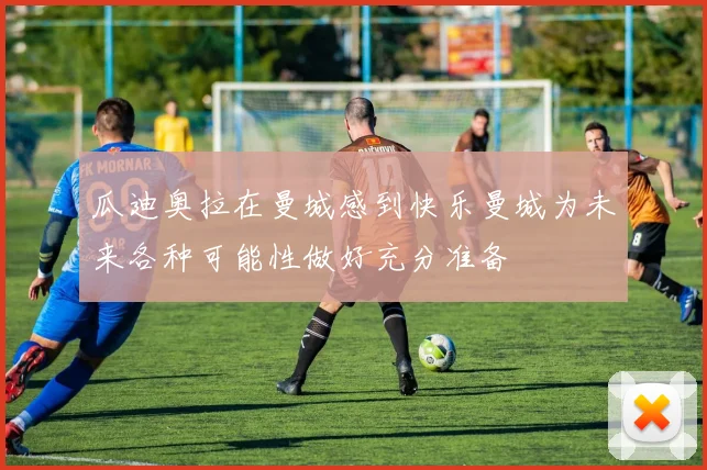 瓜迪奥拉在曼城感到快乐曼城为未来各种可能性做好充分准备