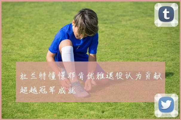 杜兰特憧憬邓肯优雅退役认为贡献超越冠军成就